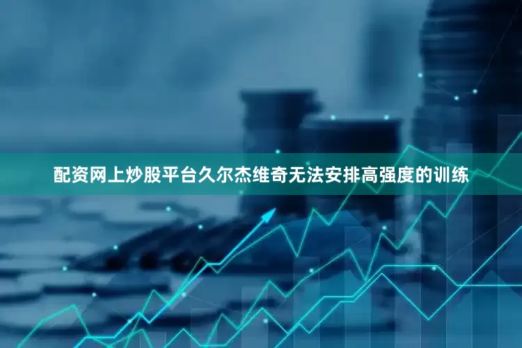 配资网上炒股平台久尔杰维奇无法安排高强度的训练
