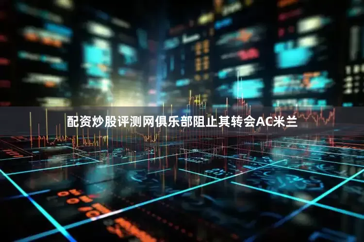 配资炒股评测网俱乐部阻止其转会AC米兰