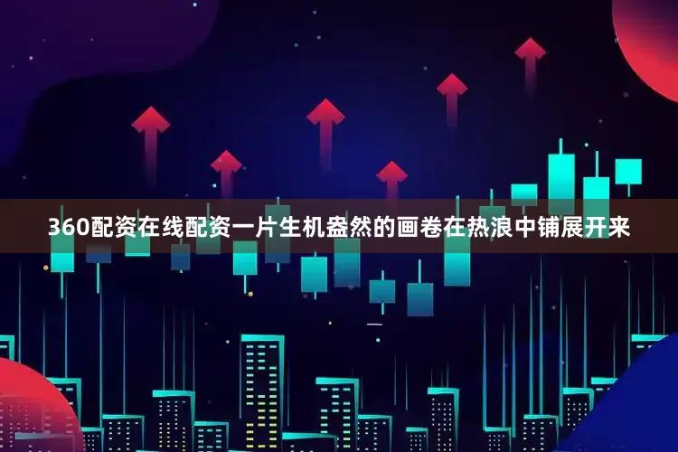 360配资在线配资一片生机盎然的画卷在热浪中铺展开来