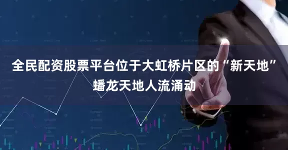 全民配资股票平台位于大虹桥片区的“新天地”蟠龙天地人流涌动