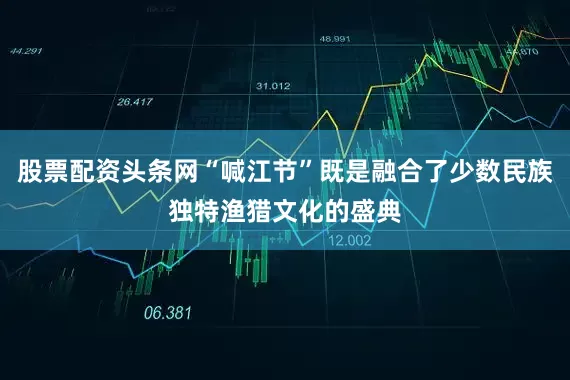 股票配资头条网“喊江节”既是融合了少数民族独特渔猎文化的盛典